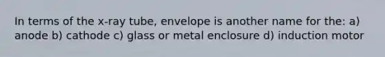 In terms of the x-ray tube, envelope is another name for the: a) anode b) cathode c) glass or metal enclosure d) induction motor