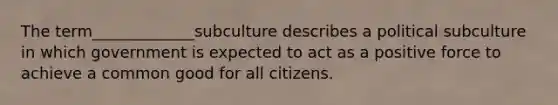 The term_____________subculture describes a political subculture in which government is expected to act as a positive force to achieve a common good for all citizens.