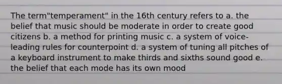 The term"temperament" in the 16th century refers to a. the belief that music should be moderate in order to create good citizens b. a method for printing music c. a system of voice-leading rules for counterpoint d. a system of tuning all pitches of a keyboard instrument to make thirds and sixths sound good e. the belief that each mode has its own mood