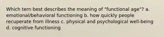 Which tern best describes the meaning of "functional age"? a. emotional/behavioral functioning b. how quickly people recuperate from illness c. physical and psychological well-being d. cognitive functioning