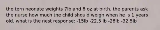 the tern neonate weights 7lb and 8 oz at birth. the parents ask the nurse how much the child should weigh when he is 1 years old. what is the nest response: -15lb -22.5 lb -28lb -32.5lb