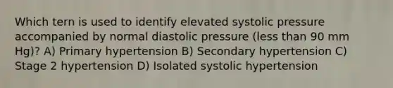 Which tern is used to identify elevated systolic pressure accompanied by normal diastolic pressure (less than 90 mm Hg)? A) Primary hypertension B) Secondary hypertension C) Stage 2 hypertension D) Isolated systolic hypertension