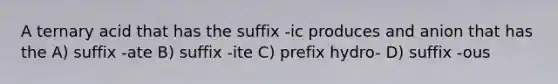 A ternary acid that has the suffix -ic produces and anion that has the A) suffix -ate B) suffix -ite C) prefix hydro- D) suffix -ous