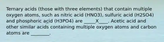 Ternary acids (those with three elements) that contain multiple oxygen atoms, such as nitric acid (HNO3), sulfuric acid (H2SO4) and phosphoric acid (H3PO4) are _____X____. Acetic acid and other similar acids containing multiple oxygen atoms and carbon atoms are ________.