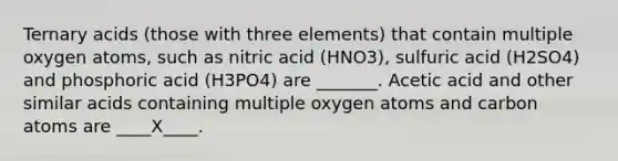 Ternary acids (those with three elements) that contain multiple oxygen atoms, such as nitric acid (HNO3), sulfuric acid (H2SO4) and phosphoric acid (H3PO4) are _______. Acetic acid and other similar acids containing multiple oxygen atoms and carbon atoms are ____X____.