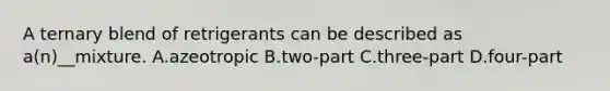 A ternary blend of retrigerants can be described as a(n)__mixture. A.azeotropic B.two-part C.three-part D.four-part