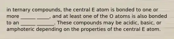 in ternary compounds, the central E atom is bonded to one or more ______ _____, and at least one of the O atoms is also bonded to an ______ _______. These compounds may be acidic, basic, or amphoteric depending on the properties of the central E atom.