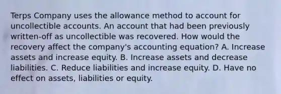 Terps Company uses the allowance method to account for uncollectible accounts. An account that had been previously written-off as uncollectible was recovered. How would the recovery affect the company's accounting equation? A. Increase assets and increase equity. B. Increase assets and decrease liabilities. C. Reduce liabilities and increase equity. D. Have no effect on assets, liabilities or equity.