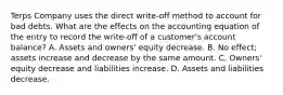 Terps Company uses the direct write-off method to account for bad debts. What are the effects on the accounting equation of the entry to record the write-off of a customer's account balance? A. Assets and owners' equity decrease. B. No effect; assets increase and decrease by the same amount. C. Owners' equity decrease and liabilities increase. D. Assets and liabilities decrease.