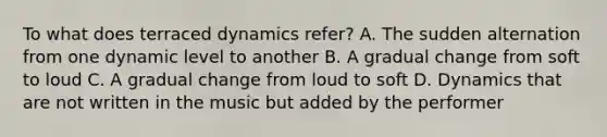 To what does terraced dynamics refer? A. The sudden alternation from one dynamic level to another B. A gradual change from soft to loud C. A gradual change from loud to soft D. Dynamics that are not written in the music but added by the performer