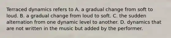 Terraced dynamics refers to A. a gradual change from soft to loud. B. a gradual change from loud to soft. C. the sudden alternation from one dynamic level to another. D. dynamics that are not written in the music but added by the performer.