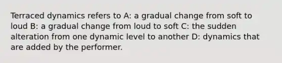 Terraced dynamics refers to A: a gradual change from soft to loud B: a gradual change from loud to soft C: the sudden alteration from one dynamic level to another D: dynamics that are added by the performer.