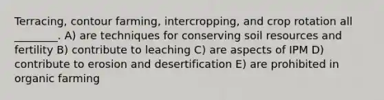 Terracing, contour farming, intercropping, and crop rotation all ________. A) are techniques for conserving soil resources and fertility B) contribute to leaching C) are aspects of IPM D) contribute to erosion and desertification E) are prohibited in organic farming