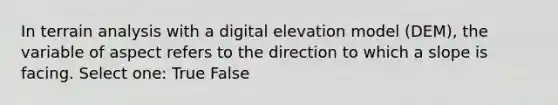 In terrain analysis with a digital elevation model (DEM), the variable of aspect refers to the direction to which a slope is facing. Select one: True False