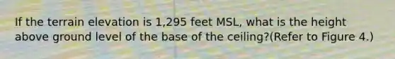 If the terrain elevation is 1,295 feet MSL, what is the height above ground level of the base of the ceiling?(Refer to Figure 4.)