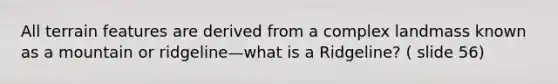 All terrain features are derived from a complex landmass known as a mountain or ridgeline—what is a Ridgeline? ( slide 56)