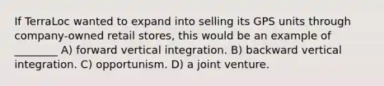 If TerraLoc wanted to expand into selling its GPS units through company-owned retail stores, this would be an example of ________ A) forward vertical integration. B) backward vertical integration. C) opportunism. D) a joint venture.