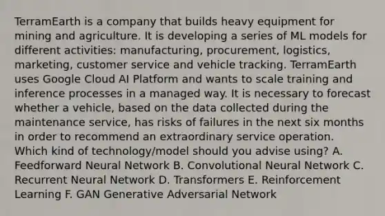 TerramEarth is a company that builds heavy equipment for mining and agriculture. It is developing a series of ML models for different activities: manufacturing, procurement, logistics, marketing, customer service and vehicle tracking. TerramEarth uses Google Cloud AI Platform and wants to scale training and inference processes in a managed way. It is necessary to forecast whether a vehicle, based on the data collected during the maintenance service, has risks of failures in the next six months in order to recommend an extraordinary service operation. Which kind of technology/model should you advise using? A. Feedforward Neural Network B. Convolutional Neural Network C. Recurrent Neural Network D. Transformers E. Reinforcement Learning F. GAN Generative Adversarial Network