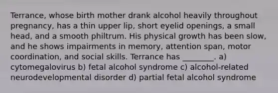 Terrance, whose birth mother drank alcohol heavily throughout pregnancy, has a thin upper lip, short eyelid openings, a small head, and a smooth philtrum. His physical growth has been slow, and he shows impairments in memory, attention span, motor coordination, and social skills. Terrance has ________. a) cytomegalovirus b) fetal alcohol syndrome c) alcohol-related neurodevelopmental disorder d) partial fetal alcohol syndrome