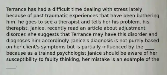 Terrance has had a difficult time dealing with stress lately because of past traumatic experiences that have been bothering him. he goes to see a therapist and tells her his problem. his therapist, Janice, recently read an article about adjustment disorder. she suggests that Terrance may have this disorder and diagnoses him accordingly. Janice's diagnosis is not purely based on her client's symptoms but is partially influenced by the ____. because as a trained psychologist Janice should be aware of her susceptibility to faulty thinking, her mistake is an example of the ____.