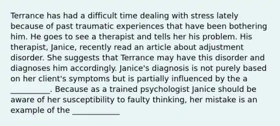 Terrance has had a difficult time dealing with stress lately because of past traumatic experiences that have been bothering him. He goes to see a therapist and tells her his problem. His therapist, Janice, recently read an article about adjustment disorder. She suggests that Terrance may have this disorder and diagnoses him accordingly. Janice's diagnosis is not purely based on her client's symptoms but is partially influenced by the a __________. Because as a trained psychologist Janice should be aware of her susceptibility to faulty thinking, her mistake is an example of the ____________