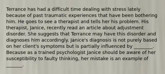 Terrance has had a difficult time dealing with stress lately because of past traumatic experiences that have been bothering him. He goes to see a therapist and tells her his problem. His therapist, Janice, recently read an article about adjustment disorder. She suggests that Terrance may have this disorder and diagnoses him accordingly. Janice's diagnosis is not purely based on her client's symptoms but is partially influenced by ________. Because as a trained psychologist Janice should be aware of her susceptibility to faulty thinking, her mistake is an example of _______.