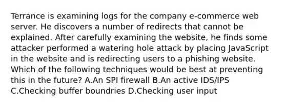 Terrance is examining logs for the company e-commerce web server. He discovers a number of redirects that cannot be explained. After carefully examining the website, he finds some attacker performed a watering hole attack by placing JavaScript in the website and is redirecting users to a phishing website. Which of the following techniques would be best at preventing this in the future? A.An SPI firewall B.An active IDS/IPS C.Checking buffer boundries D.Checking user input