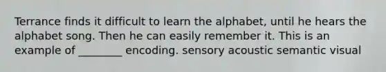 Terrance finds it difficult to learn the alphabet, until he hears the alphabet song. Then he can easily remember it. This is an example of ________ encoding. sensory acoustic semantic visual