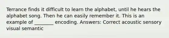 Terrance finds it difficult to learn the alphabet, until he hears the alphabet song. Then he can easily remember it. This is an example of ________ encoding. Answers: Correct acoustic sensory visual semantic