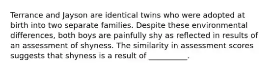 Terrance and Jayson are identical twins who were adopted at birth into two separate families. Despite these environmental differences, both boys are painfully shy as reflected in results of an assessment of shyness. The similarity in assessment scores suggests that shyness is a result of __________.