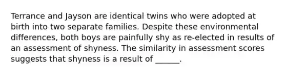 Terrance and Jayson are identical twins who were adopted at birth into two separate families. Despite these environmental differences, both boys are painfully shy as re-elected in results of an assessment of shyness. The similarity in assessment scores suggests that shyness is a result of ______.