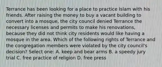 Terrance has been looking for a place to practice Islam with his friends. After raising the money to buy a vacant building to convert into a mosque, the city council denied Terrance the necessary licenses and permits to make his renovations, because they did not think city residents would like having a mosque in the area. Which of the following rights of Terrance and the congregation members were violated by the city council's decision? Select one: A. keep and bear arms B. a speedy jury trial C. free practice of religion D. free press