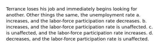 Terrance loses his job and immediately begins looking for another. Other things the same, the unemployment rate a. increases, and the labor-force participation rate decreases. b. increases, and the labor-force participation rate is unaffected. c. is unaffected, and the labor-force participation rate increases. d. decreases, and the labor-force participation rate is unaffected.