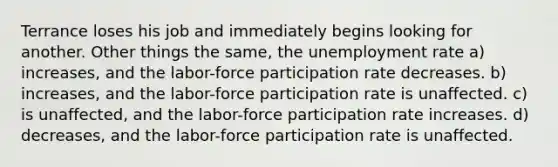 Terrance loses his job and immediately begins looking for another. Other things the same, the unemployment rate a) increases, and the labor-force participation rate decreases. b) increases, and the labor-force participation rate is unaffected. c) is unaffected, and the labor-force participation rate increases. d) decreases, and the labor-force participation rate is unaffected.