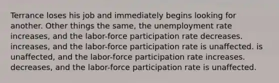 Terrance loses his job and immediately begins looking for another. Other things the same, the unemployment rate increases, and the labor-force participation rate decreases. increases, and the labor-force participation rate is unaffected. is unaffected, and the labor-force participation rate increases. decreases, and the labor-force participation rate is unaffected.