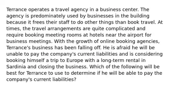 Terrance operates a travel agency in a business center. The agency is predominately used by businesses in the building because it frees their staff to do other things than book travel. At times, the travel arrangements are quite complicated and require booking meeting rooms at hotels near the airport for business meetings. With the growth of online booking agencies, Terrance's business has been falling off. He is afraid he will be unable to pay the company's current liabilities and is considering booking himself a trip to Europe with a long-term rental in Sardinia and closing the business. Which of the following will be best for Terrance to use to determine if he will be able to pay the company's current liabilities?