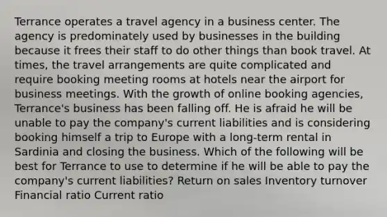 Terrance operates a travel agency in a business center. The agency is predominately used by businesses in the building because it frees their staff to do other things than book travel. At times, the travel arrangements are quite complicated and require booking meeting rooms at hotels near the airport for business meetings. With the growth of online booking agencies, Terrance's business has been falling off. He is afraid he will be unable to pay the company's current liabilities and is considering booking himself a trip to Europe with a long-term rental in Sardinia and closing the business. Which of the following will be best for Terrance to use to determine if he will be able to pay the company's current liabilities? Return on sales Inventory turnover Financial ratio Current ratio