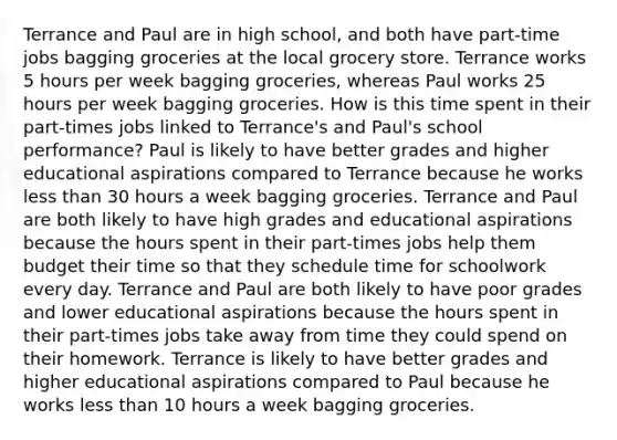 Terrance and Paul are in high school, and both have part-time jobs bagging groceries at the local grocery store. Terrance works 5 hours per week bagging groceries, whereas Paul works 25 hours per week bagging groceries. How is this time spent in their part-times jobs linked to Terrance's and Paul's school performance? Paul is likely to have better grades and higher educational aspirations compared to Terrance because he works less than 30 hours a week bagging groceries. Terrance and Paul are both likely to have high grades and educational aspirations because the hours spent in their part-times jobs help them budget their time so that they schedule time for schoolwork every day. Terrance and Paul are both likely to have poor grades and lower educational aspirations because the hours spent in their part-times jobs take away from time they could spend on their homework. Terrance is likely to have better grades and higher educational aspirations compared to Paul because he works less than 10 hours a week bagging groceries.