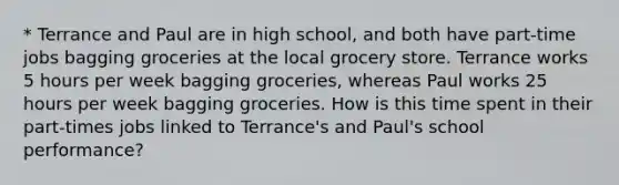 * Terrance and Paul are in high school, and both have part-time jobs bagging groceries at the local grocery store. Terrance works 5 hours per week bagging groceries, whereas Paul works 25 hours per week bagging groceries. How is this time spent in their part-times jobs linked to Terrance's and Paul's school performance?