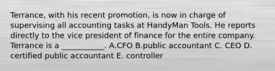 Terrance, with his recent​ promotion, is now in charge of supervising all accounting tasks at HandyMan Tools. He reports directly to the vice president of finance for the entire company. Terrance is a​ ___________. A.CFO B.public accountant C. CEO D. certified public accountant E. controller