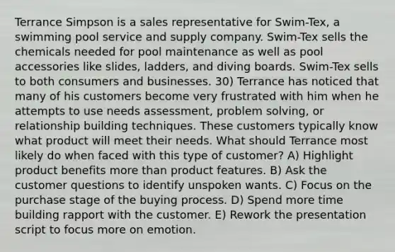 Terrance Simpson is a sales representative for Swim-Tex, a swimming pool service and supply company. Swim-Tex sells the chemicals needed for pool maintenance as well as pool accessories like slides, ladders, and diving boards. Swim-Tex sells to both consumers and businesses. 30) Terrance has noticed that many of his customers become very frustrated with him when he attempts to use needs assessment, problem solving, or relationship building techniques. These customers typically know what product will meet their needs. What should Terrance most likely do when faced with this type of customer? A) Highlight product benefits more than product features. B) Ask the customer questions to identify unspoken wants. C) Focus on the purchase stage of the buying process. D) Spend more time building rapport with the customer. E) Rework the presentation script to focus more on emotion.