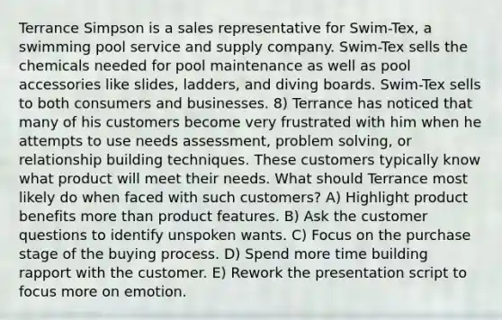 Terrance Simpson is a sales representative for Swim-Tex, a swimming pool service and supply company. Swim-Tex sells the chemicals needed for pool maintenance as well as pool accessories like slides, ladders, and diving boards. Swim-Tex sells to both consumers and businesses. 8) Terrance has noticed that many of his customers become very frustrated with him when he attempts to use needs assessment, problem solving, or relationship building techniques. These customers typically know what product will meet their needs. What should Terrance most likely do when faced with such customers? A) Highlight product benefits more than product features. B) Ask the customer questions to identify unspoken wants. C) Focus on the purchase stage of the buying process. D) Spend more time building rapport with the customer. E) Rework the presentation script to focus more on emotion.