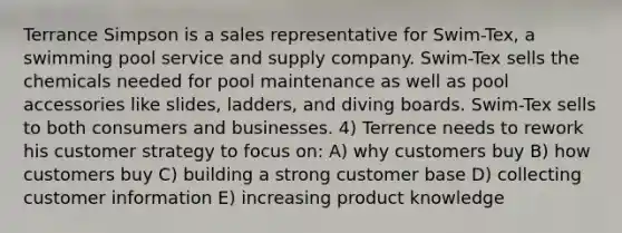 Terrance Simpson is a sales representative for Swim-Tex, a swimming pool service and supply company. Swim-Tex sells the chemicals needed for pool maintenance as well as pool accessories like slides, ladders, and diving boards. Swim-Tex sells to both consumers and businesses. 4) Terrence needs to rework his customer strategy to focus on: A) why customers buy B) how customers buy C) building a strong customer base D) collecting customer information E) increasing product knowledge