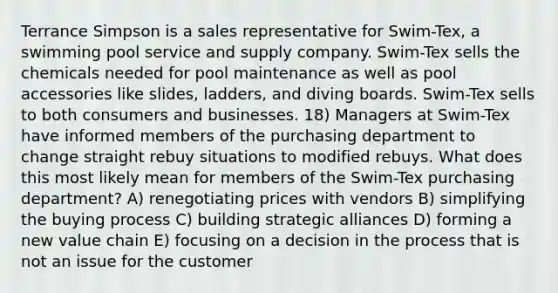 Terrance Simpson is a sales representative for Swim-Tex, a swimming pool service and supply company. Swim-Tex sells the chemicals needed for pool maintenance as well as pool accessories like slides, ladders, and diving boards. Swim-Tex sells to both consumers and businesses. 18) Managers at Swim-Tex have informed members of the purchasing department to change straight rebuy situations to modified rebuys. What does this most likely mean for members of the Swim-Tex purchasing department? A) renegotiating prices with vendors B) simplifying the buying process C) building strategic alliances D) forming a new value chain E) focusing on a decision in the process that is not an issue for the customer