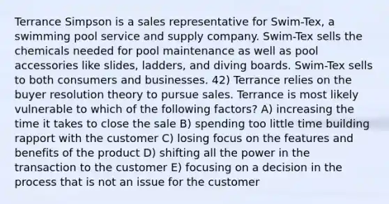 Terrance Simpson is a sales representative for Swim-Tex, a swimming pool service and supply company. Swim-Tex sells the chemicals needed for pool maintenance as well as pool accessories like slides, ladders, and diving boards. Swim-Tex sells to both consumers and businesses. 42) Terrance relies on the buyer resolution theory to pursue sales. Terrance is most likely vulnerable to which of the following factors? A) increasing the time it takes to close the sale B) spending too little time building rapport with the customer C) losing focus on the features and benefits of the product D) shifting all the power in the transaction to the customer E) focusing on a decision in the process that is not an issue for the customer