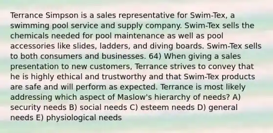 Terrance Simpson is a sales representative for Swim-Tex, a swimming pool service and supply company. Swim-Tex sells the chemicals needed for pool maintenance as well as pool accessories like slides, ladders, and diving boards. Swim-Tex sells to both consumers and businesses. 64) When giving a sales presentation to new customers, Terrance strives to convey that he is highly ethical and trustworthy and that Swim-Tex products are safe and will perform as expected. Terrance is most likely addressing which aspect of Maslow's hierarchy of needs? A) security needs B) social needs C) esteem needs D) general needs E) physiological needs