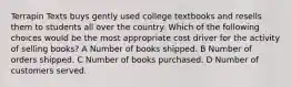 Terrapin Texts buys gently used college textbooks and resells them to students all over the country. Which of the following choices would be the most appropriate cost driver for the activity of selling books? A Number of books shipped. B Number of orders shipped. C Number of books purchased. D Number of customers served.