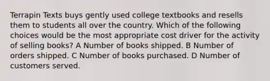 Terrapin Texts buys gently used college textbooks and resells them to students all over the country. Which of the following choices would be the most appropriate cost driver for the activity of selling books? A Number of books shipped. B Number of orders shipped. C Number of books purchased. D Number of customers served.