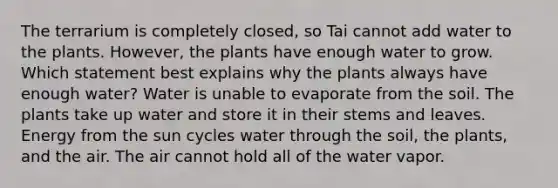 The terrarium is completely closed, so Tai cannot add water to the plants. However, the plants have enough water to grow. Which statement best explains why the plants always have enough water? Water is unable to evaporate from the soil. The plants take up water and store it in their stems and leaves. Energy from the sun cycles water through the soil, the plants, and the air. The air cannot hold all of the water vapor.