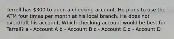 Terrell has 300 to open a checking account. He plans to use the ATM four times per month at his local branch. He does not overdraft his account. Which checking account would be best for Terrell? a - Account A b - Account B c - Account C d - Account D